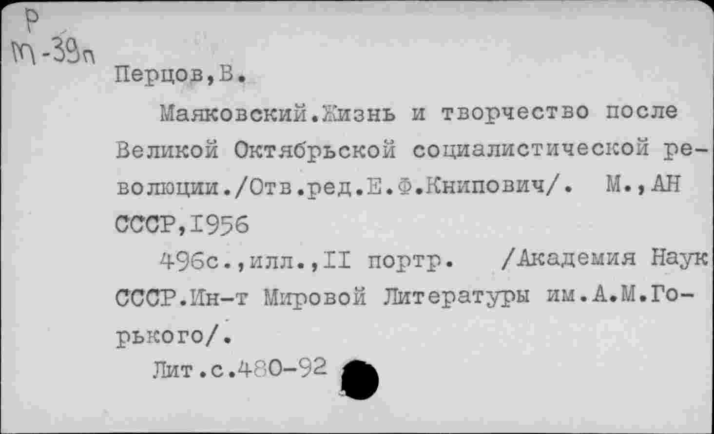 ﻿Перцов,В.
Маяковский.Жизнь и творчество после Великой Октябрьской социалистической революции. /Отв.ред.Е.Ф.Книпович/. М.,АН СССР,1956
496с.,илл.,II портр.	/Академия Наук
СССР.Ин-т Мировой Литературы им.А.М.Горько го/.
Лит.с.480-92